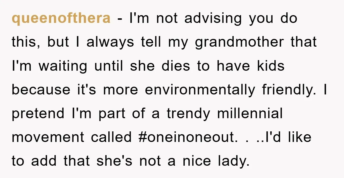 queenofthera − I'm not advising you do this, but I always tell my grandmother that I'm waiting until she dies to have kids because it's more environmentally friendly. I pretend...