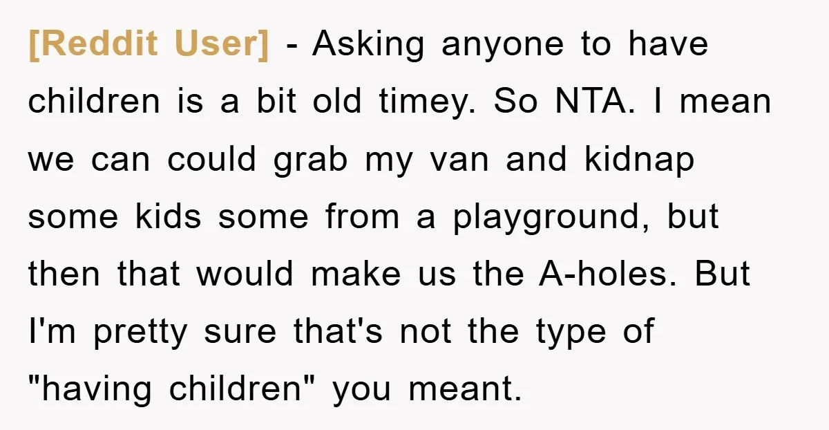 [Reddit User] − Asking anyone to have children is a bit old timey. So NTA. I mean we can could grab my van and kidnap some kids some from a...