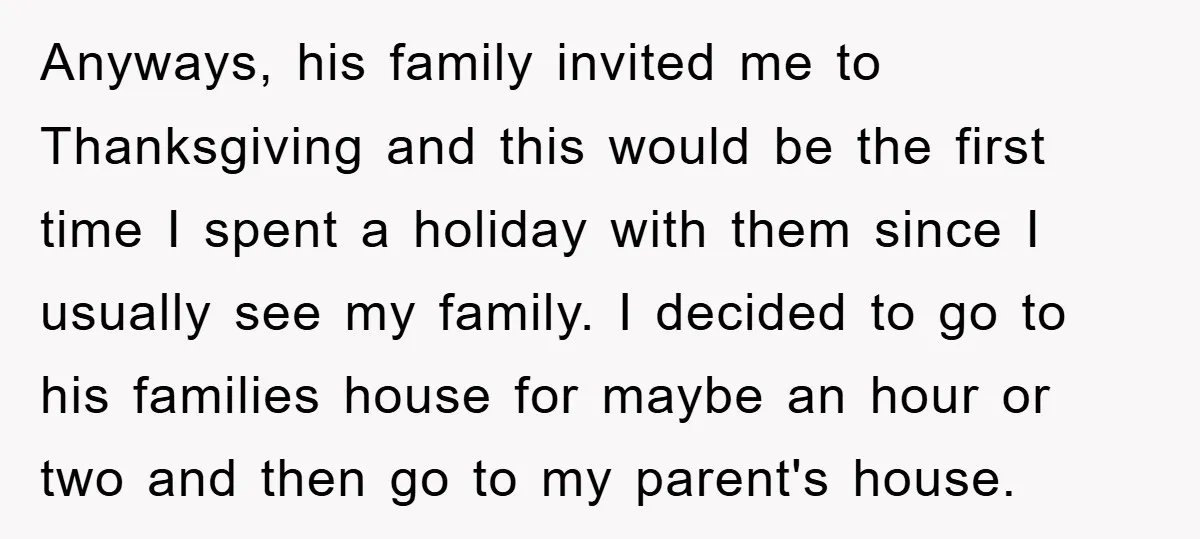 Anyways, his family invited me to Thanksgiving and this would be the first time I spent a holiday with them since I usually see my family. I decided to go...