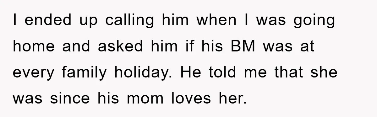 I ended up calling him when I was going home and asked him if his BM was at every family holiday. He told me that she was since his mom...