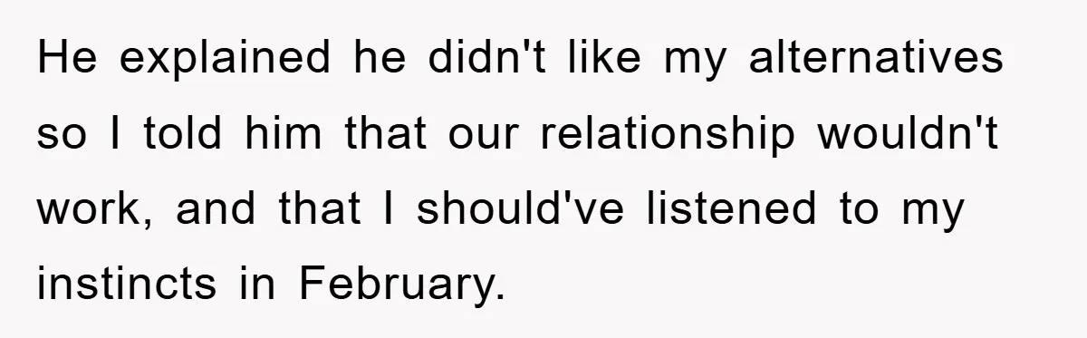 He explained he didn't like my alternatives so I told him that our relationship wouldn't work, and that I should've listened to my instincts in February.
