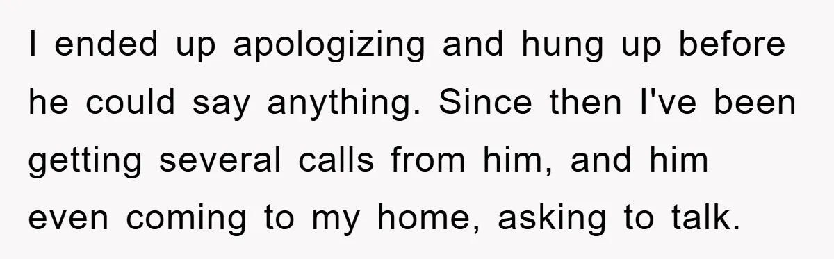 I ended up apologizing and hung up before he could say anything. Since then I've been getting several calls from him, and him even coming to my home, asking to...