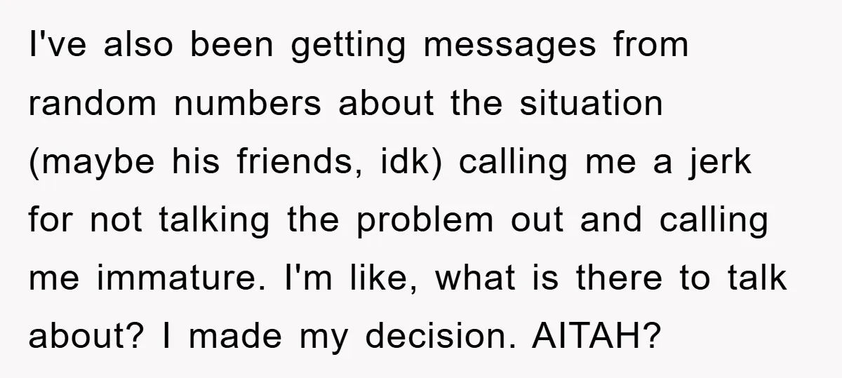 I've also been getting messages from random numbers about the situation (maybe his friends, idk) calling me a jerk for not talking the problem out and calling me immature. I'm...