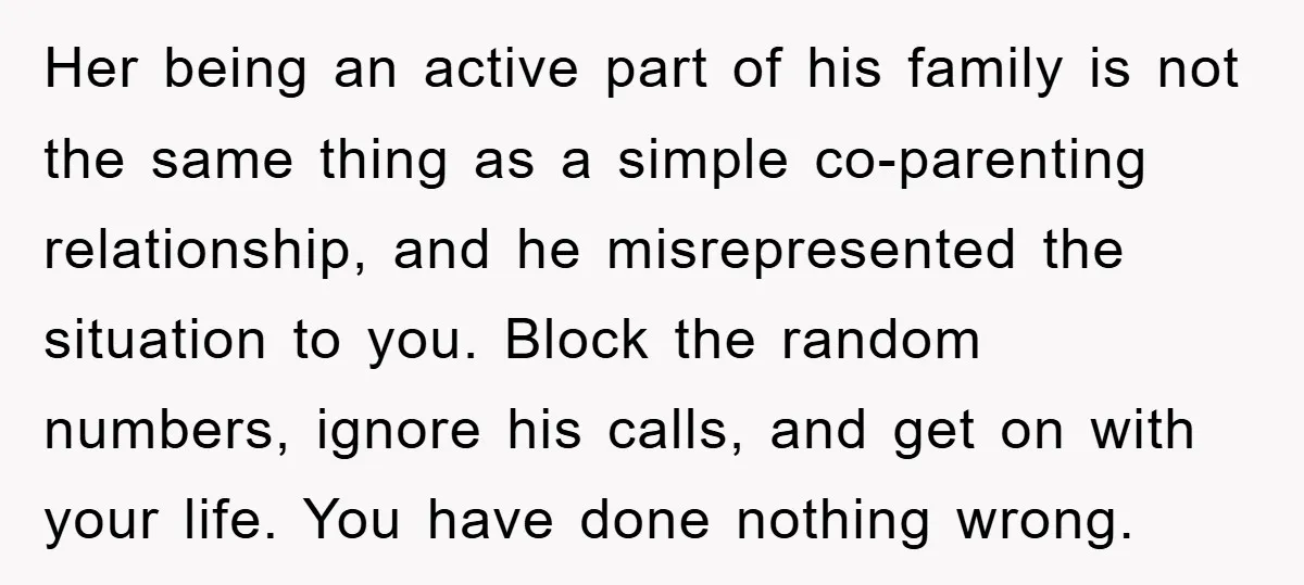 Her being an active part of his family is not the same thing as a simple co-parenting relationship, and he misrepresented the situation to you. Block the random numbers, ignore...