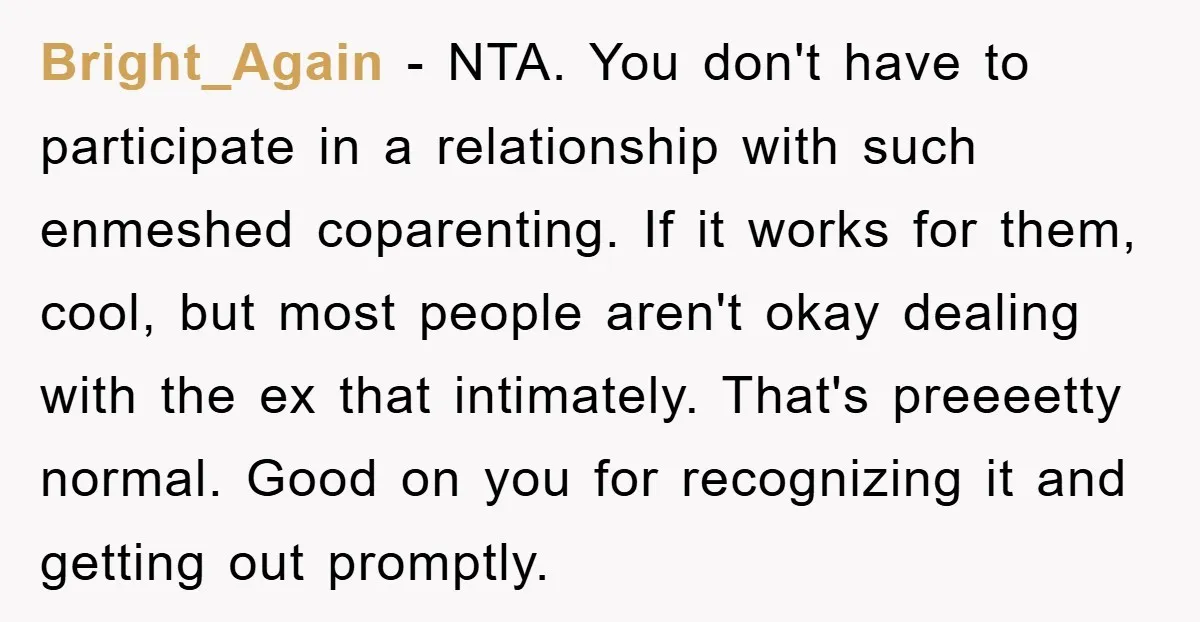 Bright_Again − NTA. You don't have to participate in a relationship with such enmeshed coparenting. If it works for them, cool, but most people aren't okay dealing with the ex...