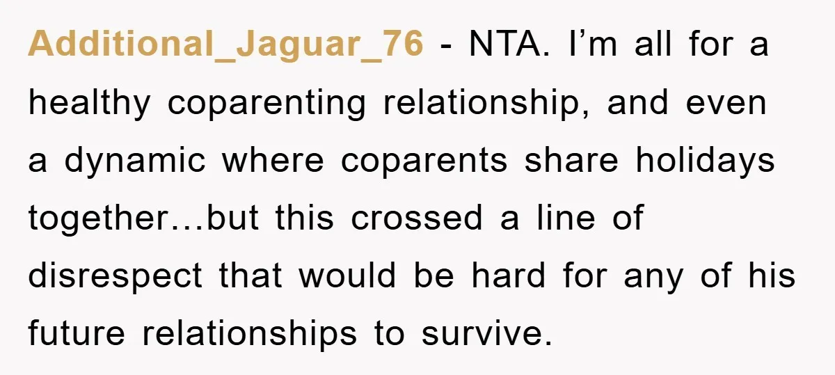 Additional_Jaguar_76 − NTA. I’m all for a healthy coparenting relationship, and even a dynamic where coparents share holidays together…but this crossed a line of disrespect that would be hard for...
