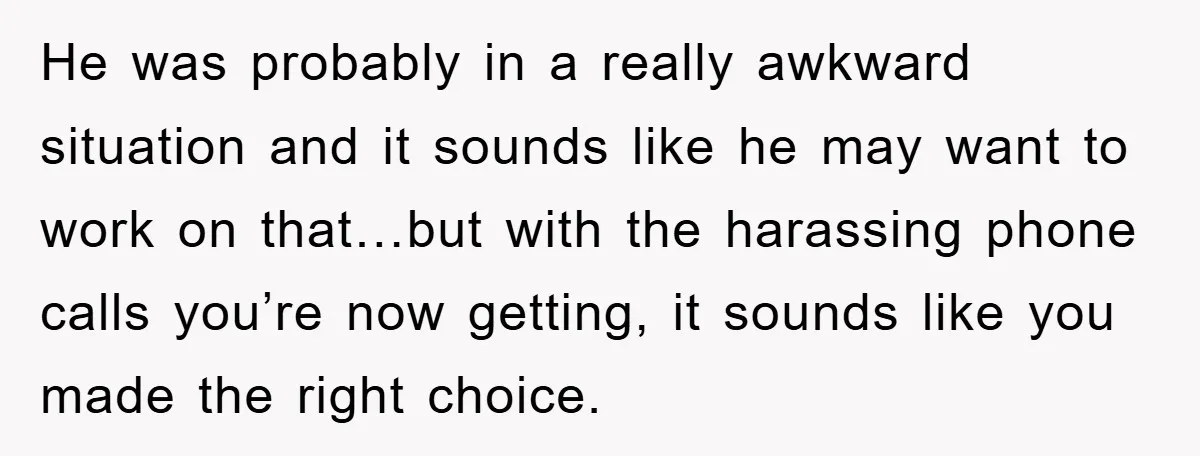 He was probably in a really awkward situation and it sounds like he may want to work on that…but with the harassing phone calls you’re now getting, it sounds like...