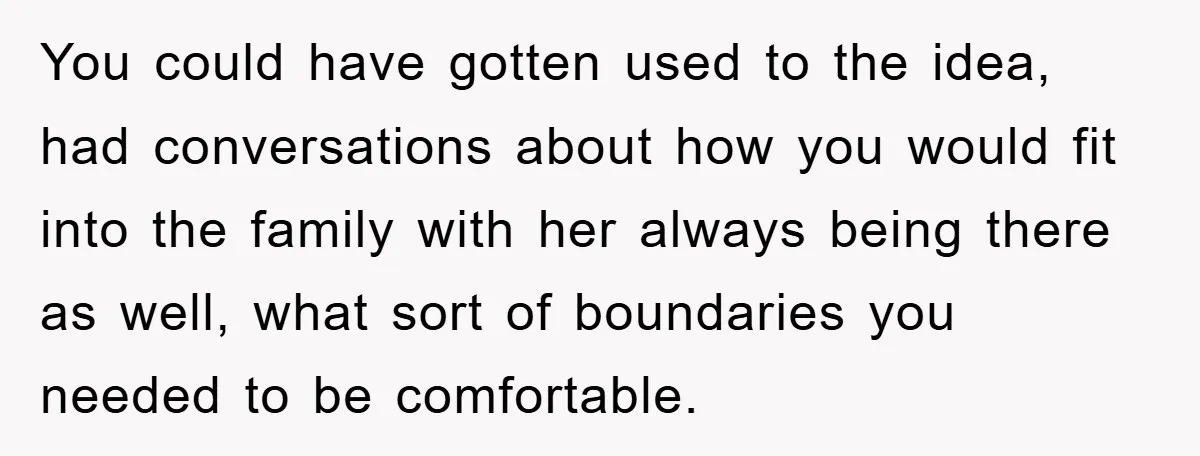 You could have gotten used to the idea, had conversations about how you would fit into the family with her always being there as well, what sort of boundaries you...