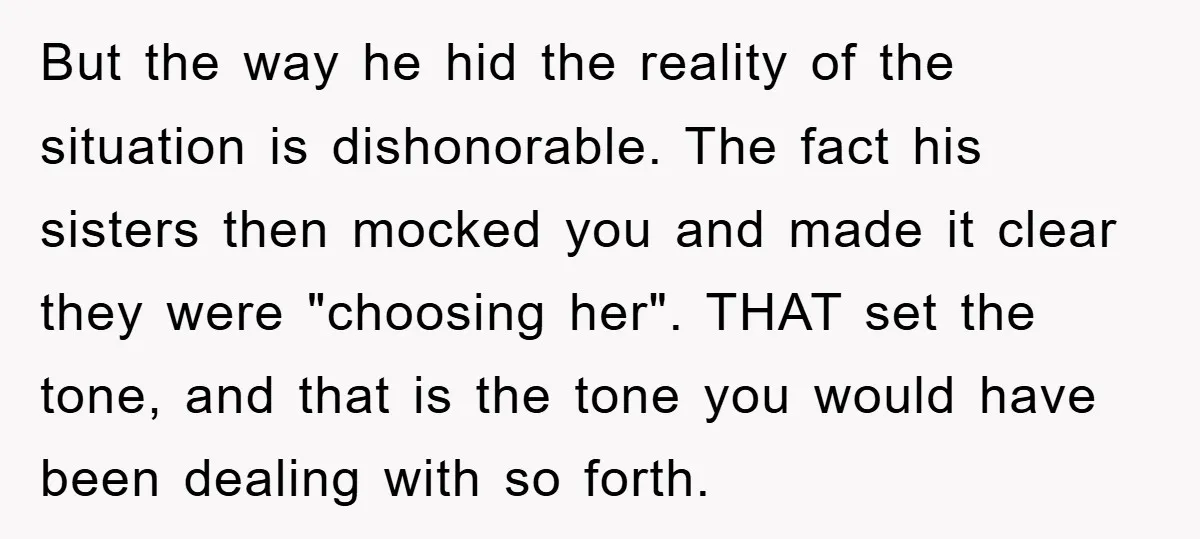 But the way he hid the reality of the situation is dishonorable. The fact his sisters then mocked you and made it clear they were "choosing her". THAT set the...