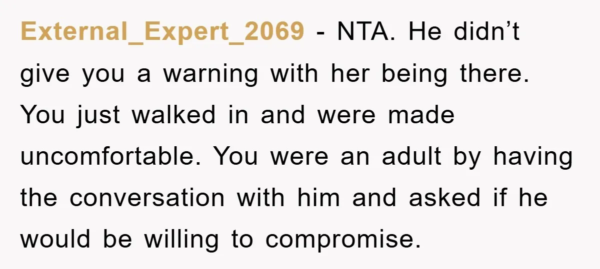 External_Expert_2069 − NTA. He didn’t give you a warning with her being there. You just walked in and were made uncomfortable. You were an adult by having the conversation with...