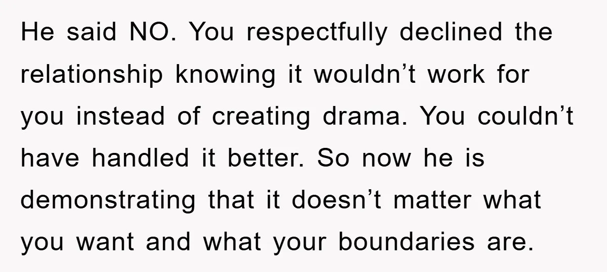 He said NO. You respectfully declined the relationship knowing it wouldn’t work for you instead of creating drama. You couldn’t have handled it better. So now he is demonstrating that...