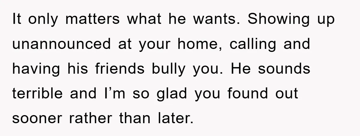 It only matters what he wants. Showing up unannounced at your home, calling and having his friends bully you. He sounds terrible and I’m so glad you found out sooner...