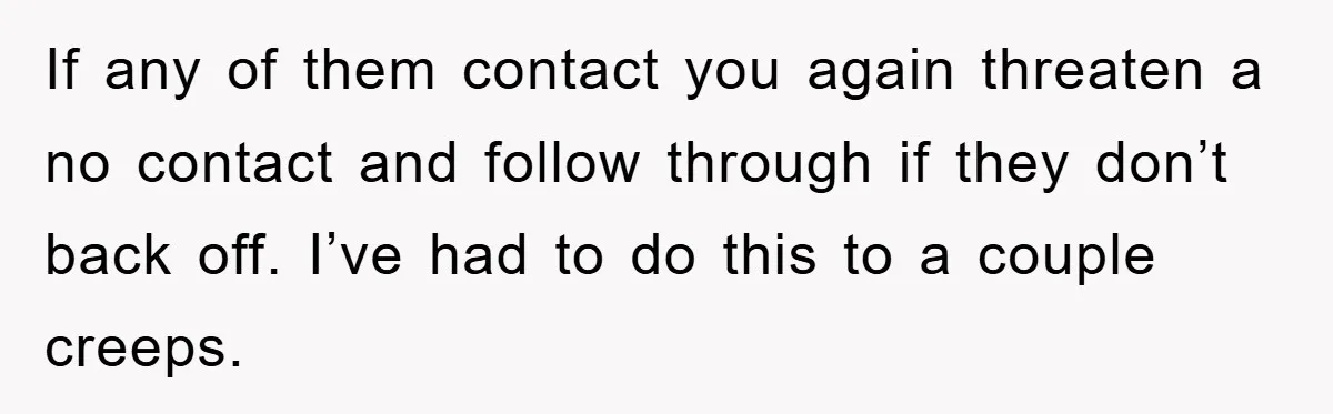 If any of them contact you again threaten a no contact and follow through if they don’t back off. I’ve had to do this to a couple creeps.