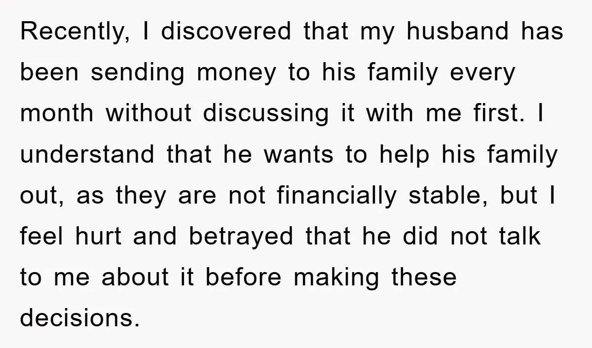 Recently, I discovered that my husband has been sending money to his family every month without discussing it with me first. I understand that he wants to help his family...