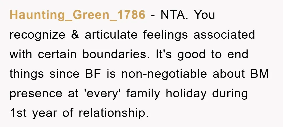 Haunting_Green_1786 − NTA. You recognize & articulate feelings associated with certain boundaries. It's good to end things since BF is non-negotiable about BM presence at 'every' family holiday during 1st...