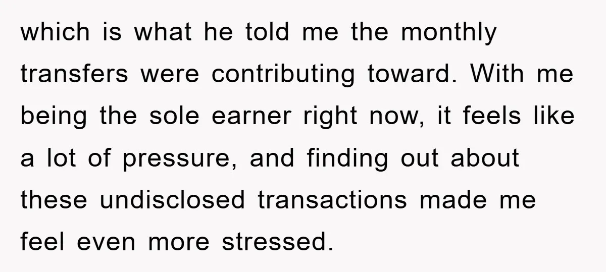 which is what he told me the monthly transfers were contributing toward. With me being the sole earner right now, it feels like a lot of pressure, and finding out...