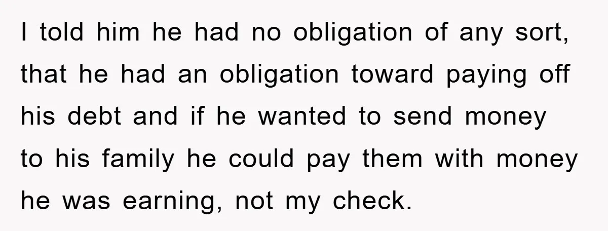 I told him he had no obligation of any sort, that he had an obligation toward paying off his debt and if he wanted to send money to his family...
