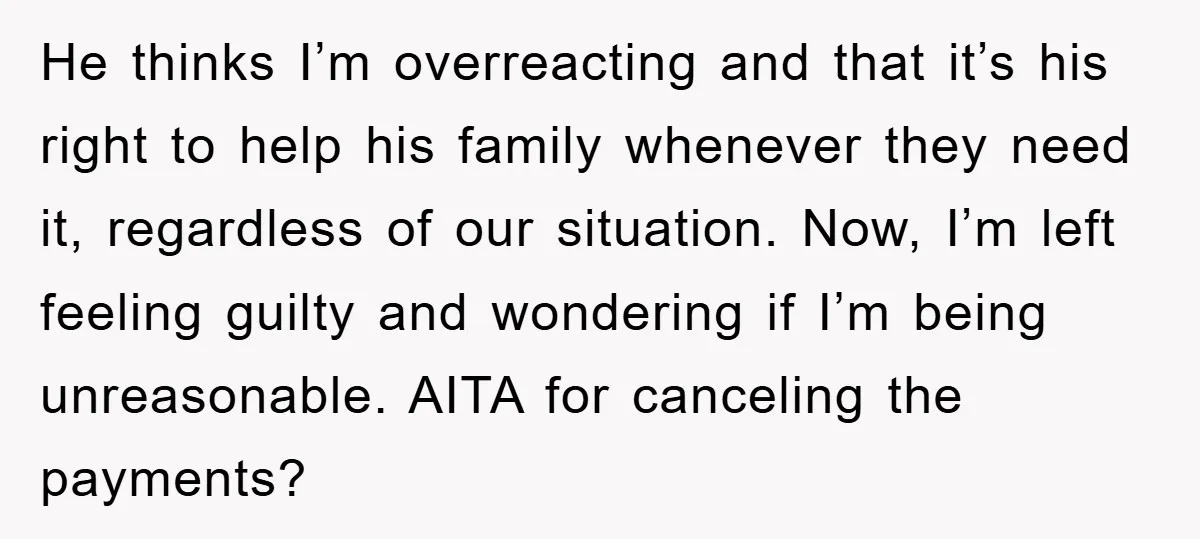 He thinks I’m overreacting and that it’s his right to help his family whenever they need it, regardless of our situation. Now, I’m left feeling guilty and wondering if I’m...