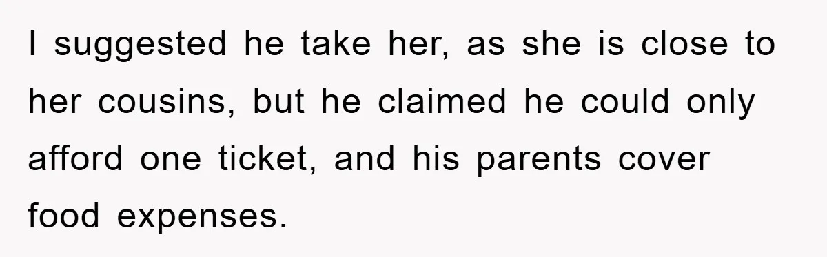 I suggested he take her, as she is close to her cousins, but he claimed he could only afford one ticket, and his parents cover food expenses.