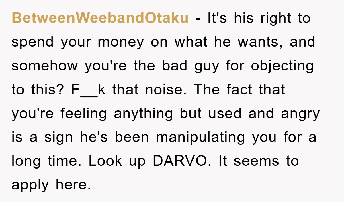 BetweenWeebandOtaku − It's his right to spend your money on what he wants, and somehow you're the bad guy for objecting to this? F__k that noise. The fact that you're...