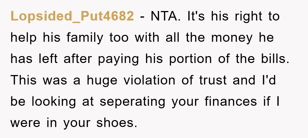 Lopsided_Put4682 − NTA. It's his right to help his family too with all the money he has left after paying his portion of the bills. This was a huge violation...
