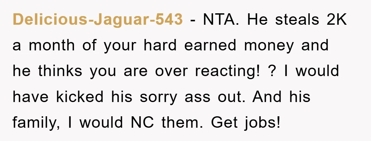 Delicious-Jaguar-543 − NTA. He steals 2K a month of your hard earned money and he thinks you are over reacting! ? I would have kicked his sorry ass out. And...