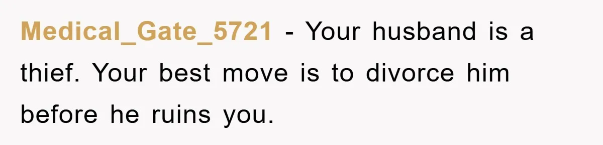 Medical_Gate_5721 − Your husband is a thief. Your best move is to divorce him before he ruins you.