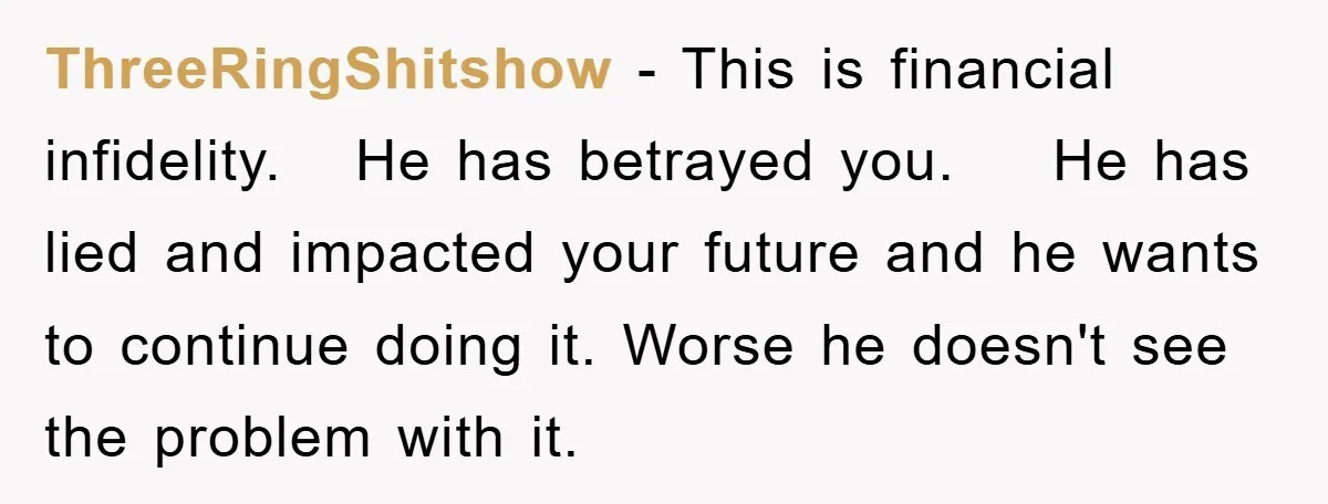 ThreeRingShitshow − This is financial infidelity. He has betrayed you. He has lied and impacted your future and he wants to continue doing it. Worse he doesn't see the problem...