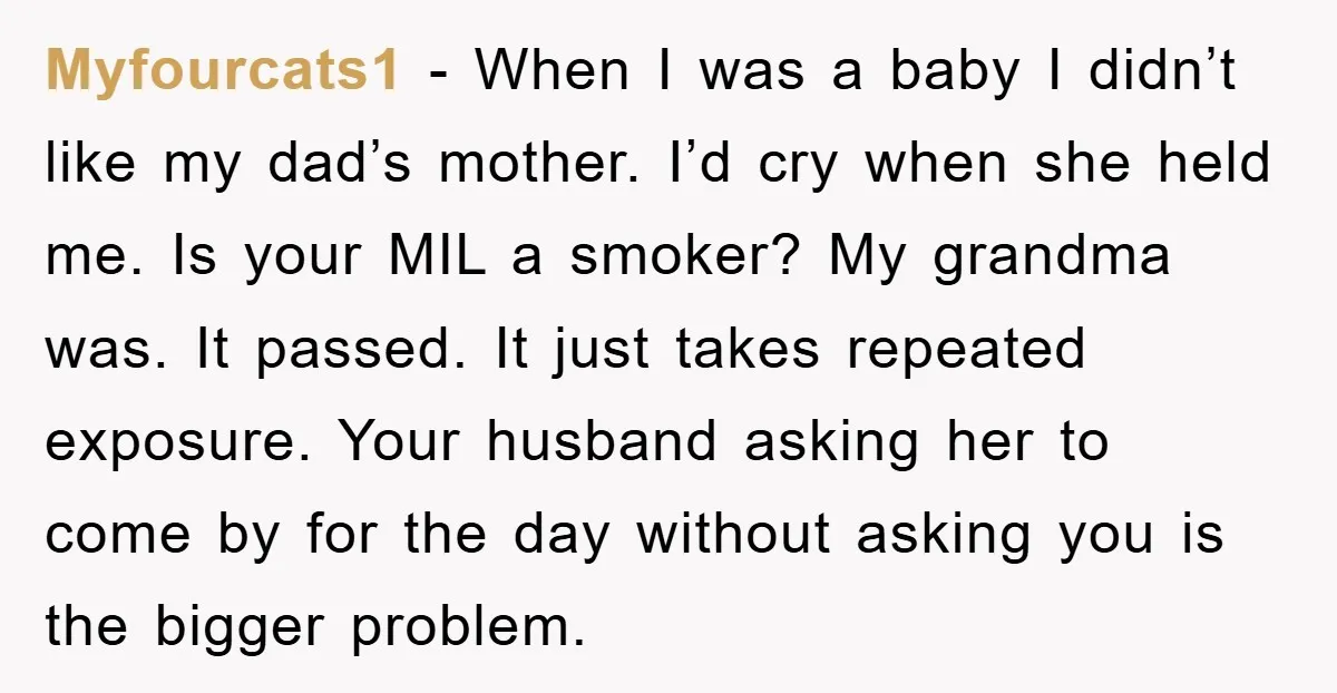 Myfourcats1 − When I was a baby I didn’t like my dad’s mother. I’d cry when she held me. Is your MIL a smoker? My grandma was. It passed. It...