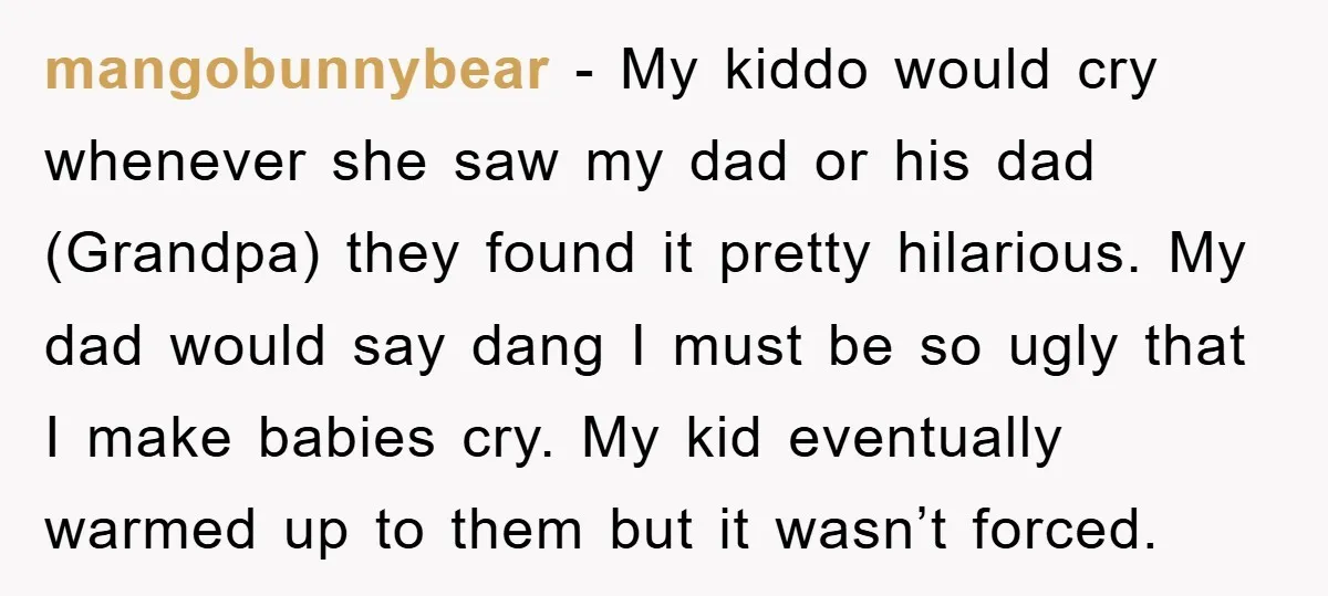 mangobunnybear − My kiddo would cry whenever she saw my dad or his dad (Grandpa) they found it pretty hilarious. My dad would say dang I must be so ugly...