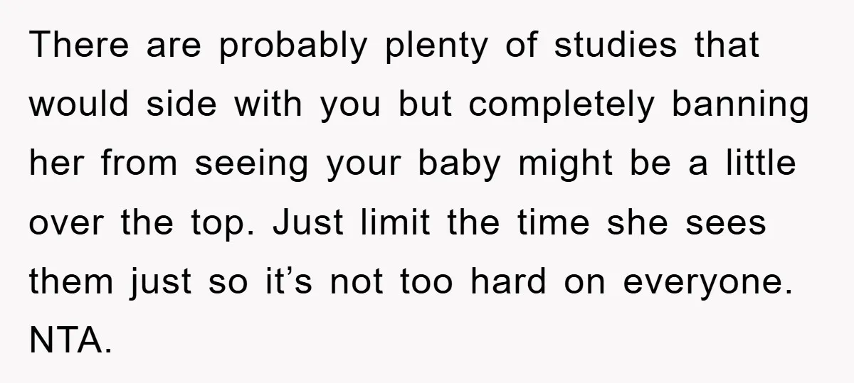 There are probably plenty of studies that would side with you but completely banning her from seeing your baby might be a little over the top. Just limit the time...