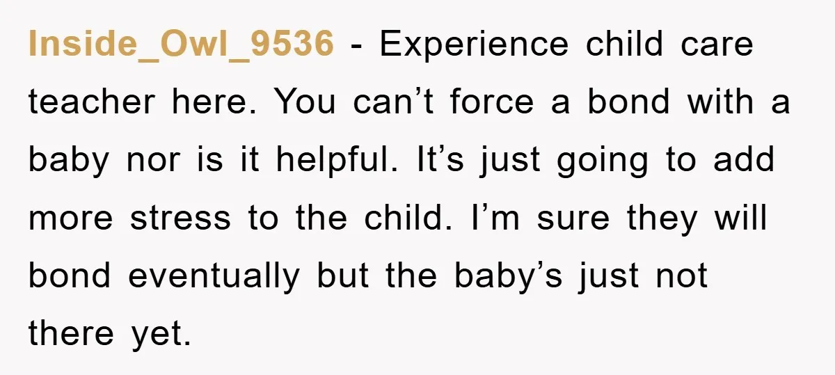 Inside_Owl_9536 − Experience child care teacher here. You can’t force a bond with a baby nor is it helpful. It’s just going to add more stress to the child. I’m...