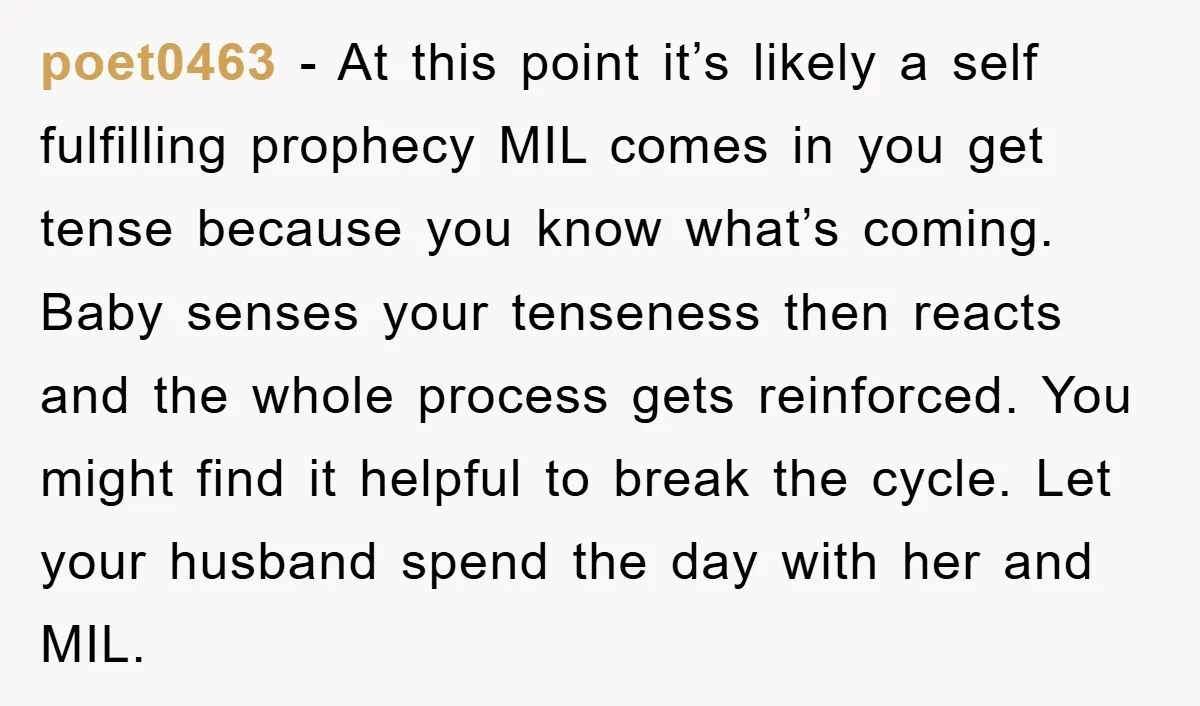 poet0463 − At this point it’s likely a self fulfilling prophecy MIL comes in you get tense because you know what’s coming. Baby senses your tenseness then reacts and the...