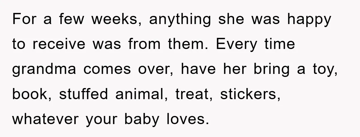 For a few weeks, anything she was happy to receive was from them. Every time grandma comes over, have her bring a toy, book, stuffed animal, treat, stickers, whatever your...