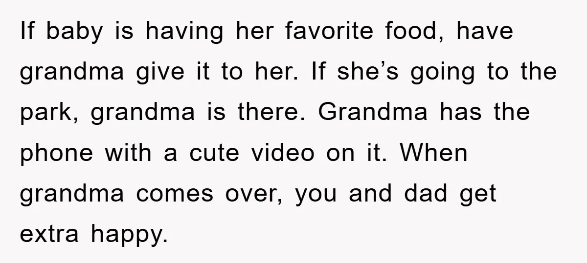 If baby is having her favorite food, have grandma give it to her. If she’s going to the park, grandma is there. Grandma has the phone with a cute video...