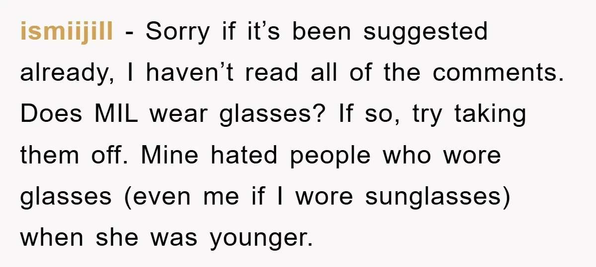 ismiijill − Sorry if it’s been suggested already, I haven’t read all of the comments. Does MIL wear glasses? If so, try taking them off. Mine hated people who wore...