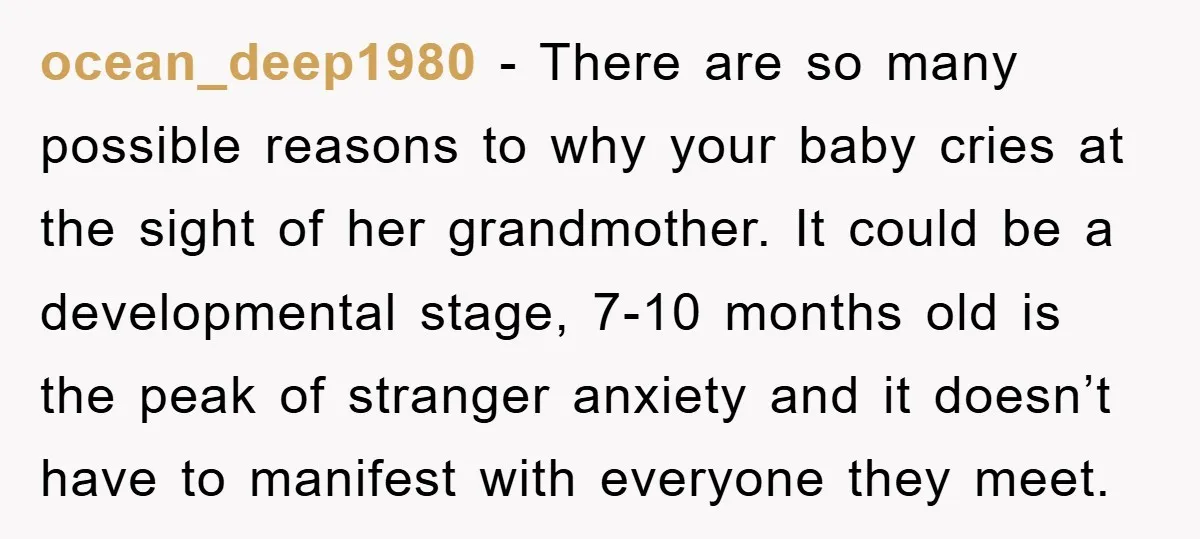 ocean_deep1980 − There are so many possible reasons to why your baby cries at the sight of her grandmother. It could be a developmental stage, 7-10 months old is the...