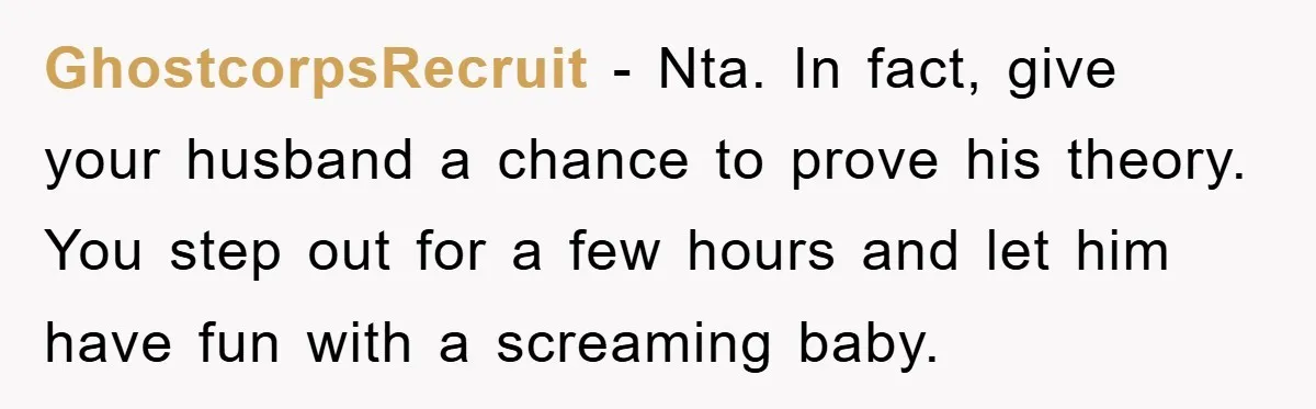 GhostcorpsRecruit − Nta. In fact, give your husband a chance to prove his theory. You step out for a few hours and let him have fun with a screaming baby.