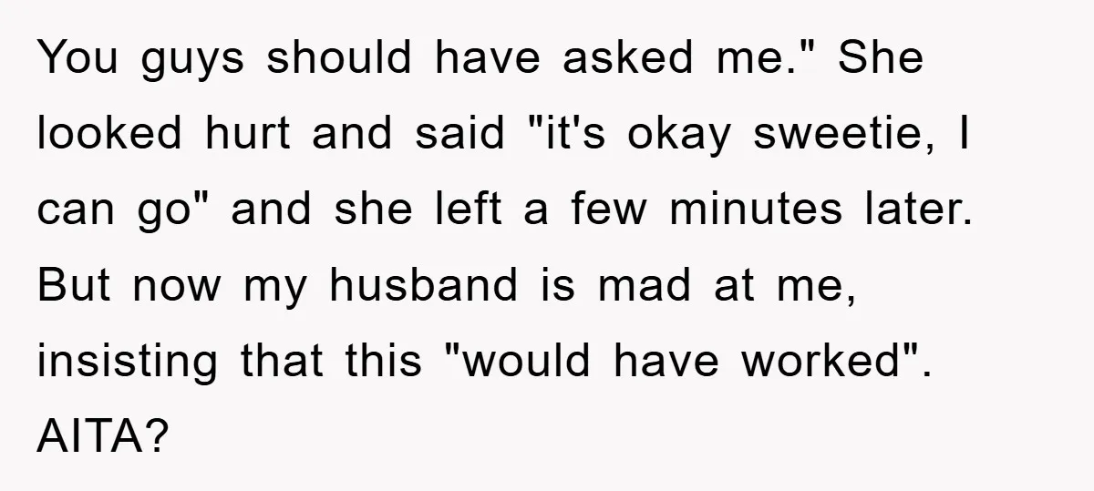 You guys should have asked me." She looked hurt and said "it's okay sweetie, I can go" and she left a few minutes later. But now my husband is mad...