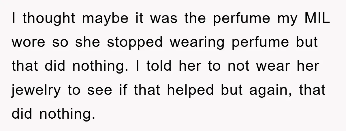 I thought maybe it was the perfume my MIL wore so she stopped wearing perfume but that did nothing. I told her to not wear her jewelry to see if...