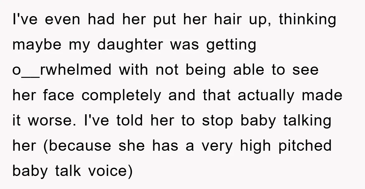 I've even had her put her hair up, thinking maybe my daughter was getting o__rwhelmed with not being able to see her face completely and that actually made it worse....