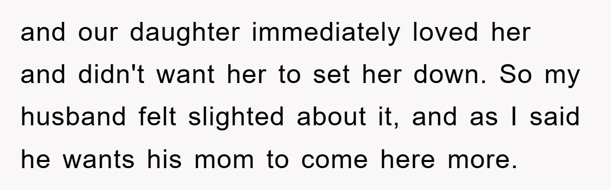 and our daughter immediately loved her and didn't want her to set her down. So my husband felt slighted about it, and as I said he wants his mom to...