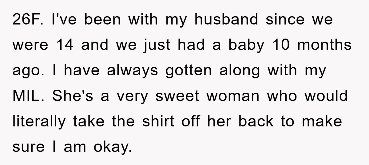26F. I've been with my husband since we were 14 and we just had a baby 10 months ago. I have always gotten along with my MIL. She's a very...