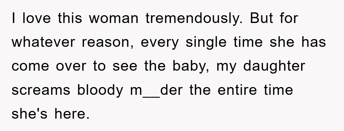 I love this woman tremendously. But for whatever reason, every single time she has come over to see the baby, my daughter screams bloody m__der the entire time she's here.