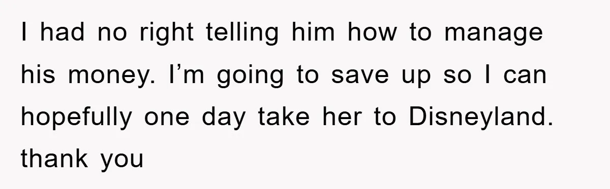 I had no right telling him how to manage his money. I’m going to save up so I can hopefully one day take her to Disneyland. thank you