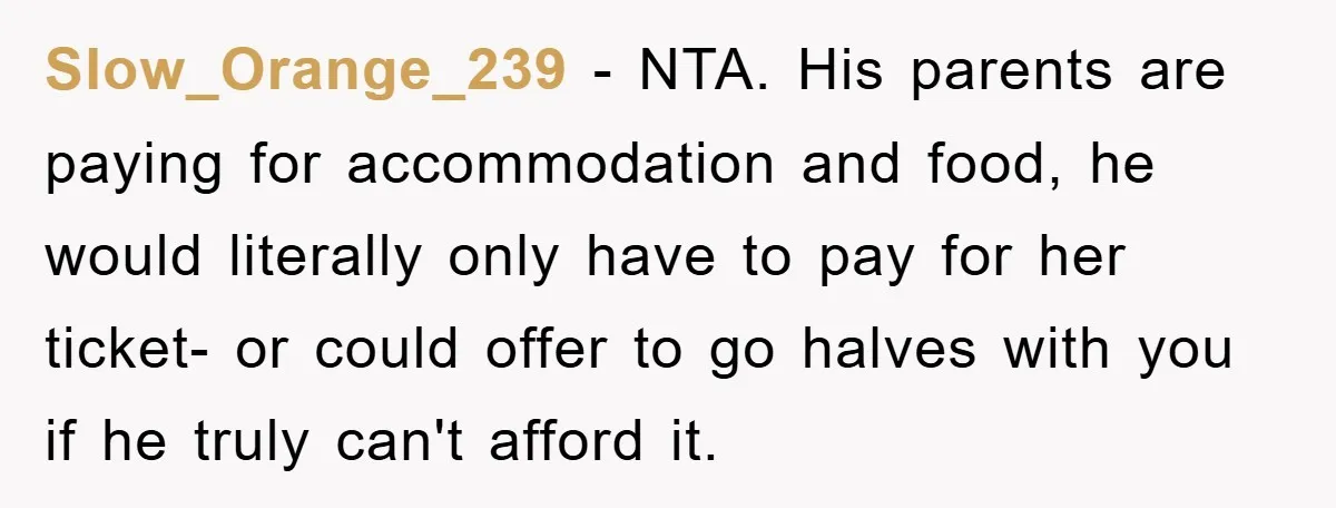 Slow_Orange_239 − NTA. His parents are paying for accommodation and food, he would literally only have to pay for her ticket- or could offer to go halves with you if...