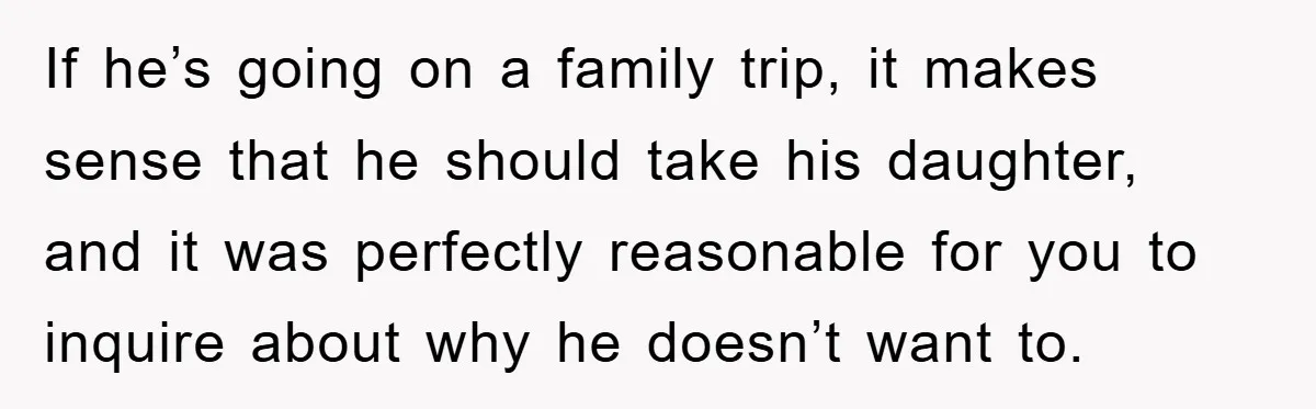If he’s going on a family trip, it makes sense that he should take his daughter, and it was perfectly reasonable for you to inquire about why he doesn’t want...
