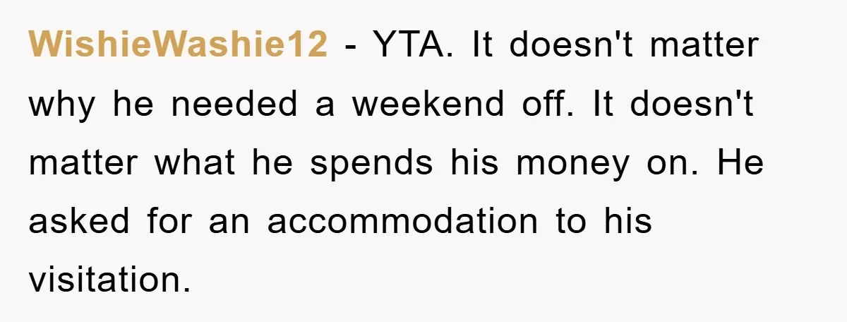 WishieWashie12 − YTA. It doesn't matter why he needed a weekend off. It doesn't matter what he spends his money on. He asked for an accommodation to his visitation.