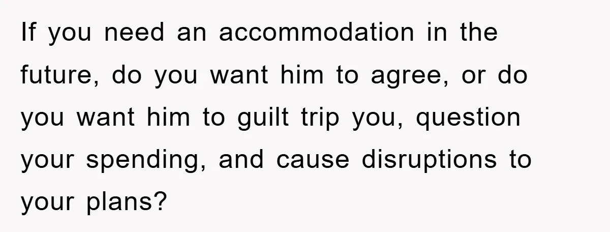 If you need an accommodation in the future, do you want him to agree, or do you want him to guilt trip you, question your spending, and cause disruptions to...
