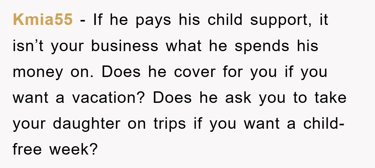 Kmia55 − If he pays his child support, it isn’t your business what he spends his money on. Does he cover for you if you want a vacation? Does he...
